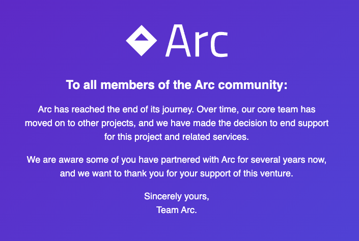 To all members of the Arc community: Arc has reached the end of its journey. Over time, our core team has moved on to other projects, and we have made the decision to end support for this project and related services We are aware some of you have partnered with Arc for several years now, and we want to thank you for your support of this venture Sincerely yours, Team Arc.